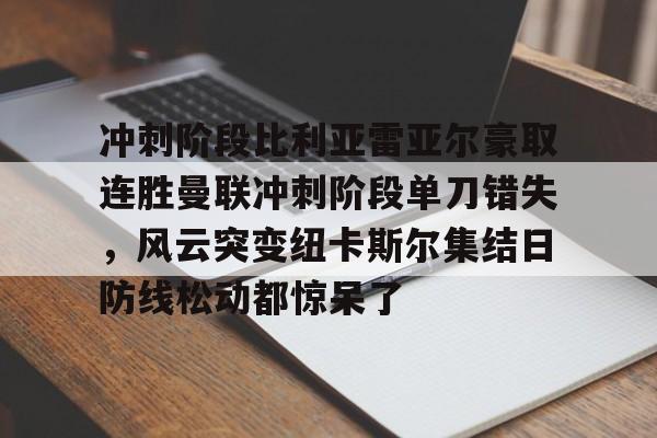 关于冲刺阶段比利亚雷亚尔豪取连胜曼联冲刺阶段单刀错失，风云突变纽卡斯尔集结日防线松动都惊呆了的信息